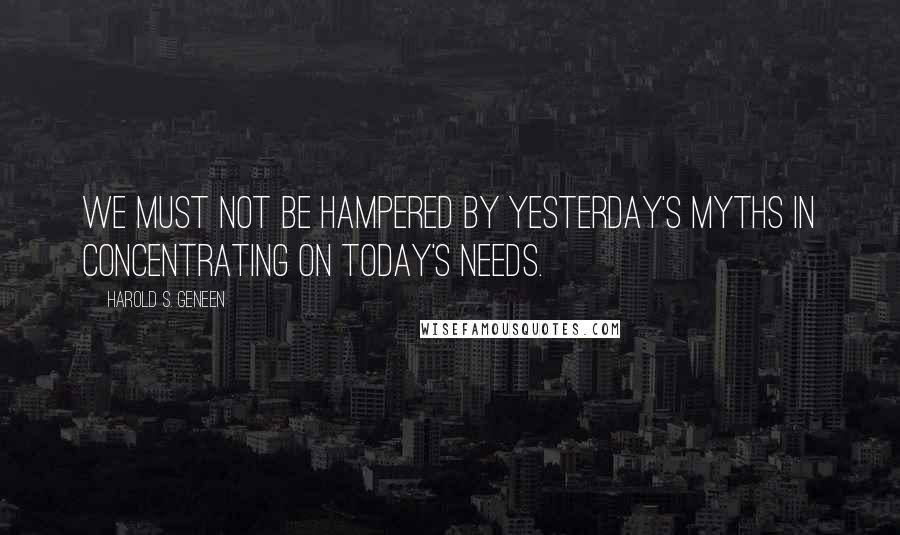 Harold S. Geneen Quotes: We must not be hampered by yesterday's myths in concentrating on today's needs.