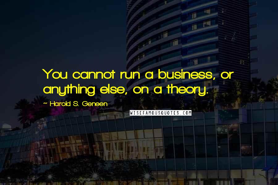 Harold S. Geneen Quotes: You cannot run a business, or anything else, on a theory.
