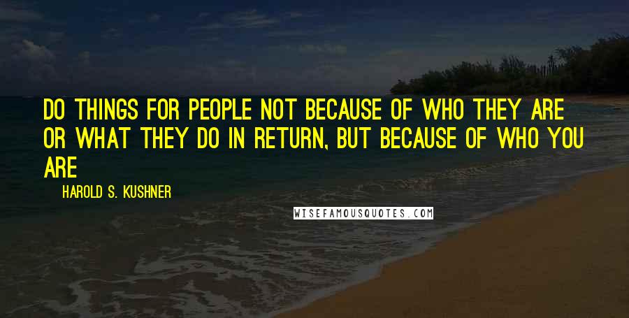 Harold S. Kushner Quotes: Do things for people not because of who they are or what they do in return, but because of who you are