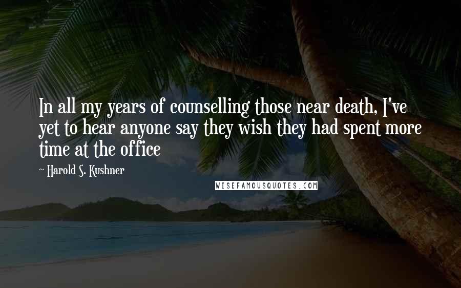 Harold S. Kushner Quotes: In all my years of counselling those near death, I've yet to hear anyone say they wish they had spent more time at the office
