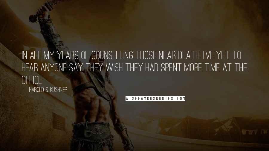 Harold S. Kushner Quotes: In all my years of counselling those near death, I've yet to hear anyone say they wish they had spent more time at the office