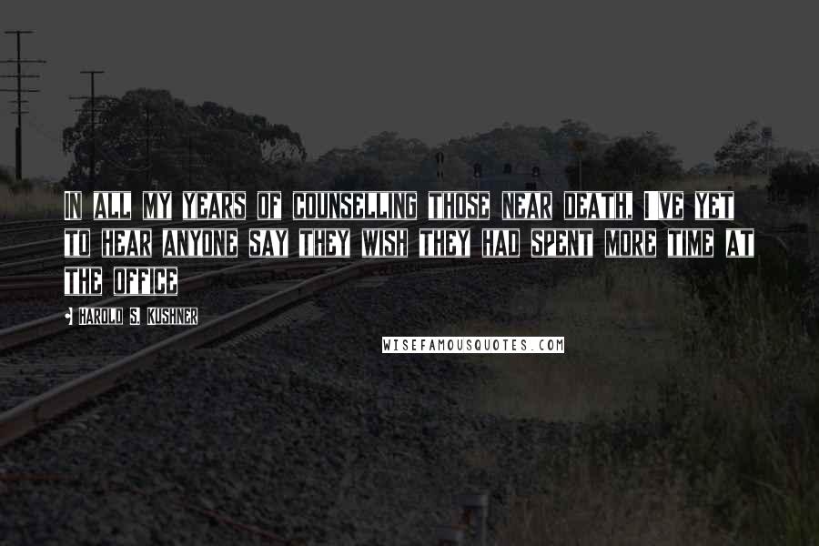 Harold S. Kushner Quotes: In all my years of counselling those near death, I've yet to hear anyone say they wish they had spent more time at the office