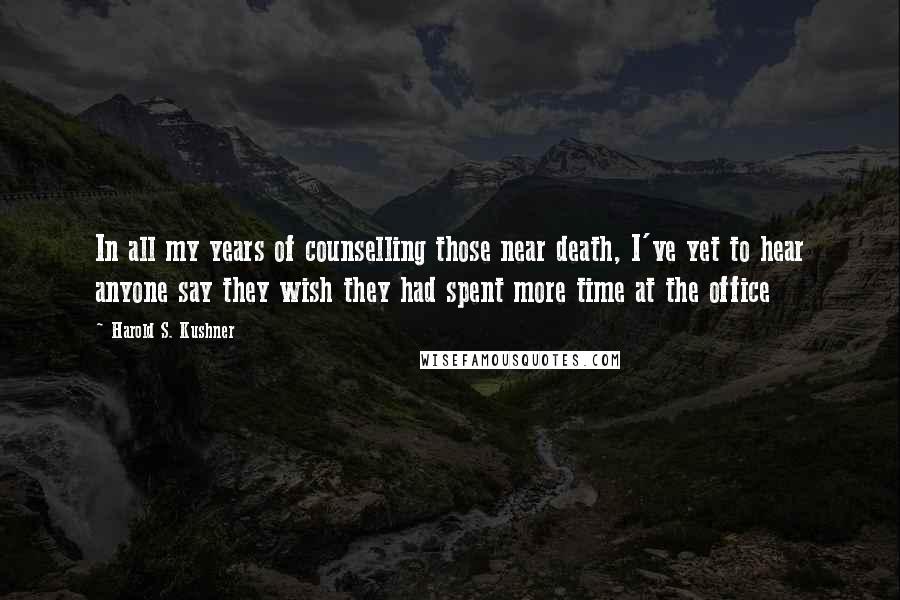 Harold S. Kushner Quotes: In all my years of counselling those near death, I've yet to hear anyone say they wish they had spent more time at the office