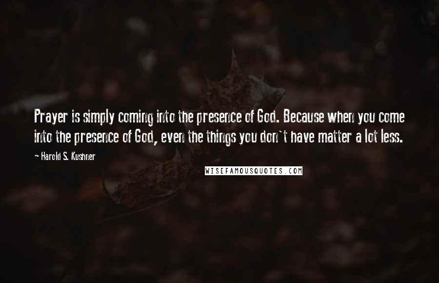 Harold S. Kushner Quotes: Prayer is simply coming into the presence of God. Because when you come into the presence of God, even the things you don't have matter a lot less.