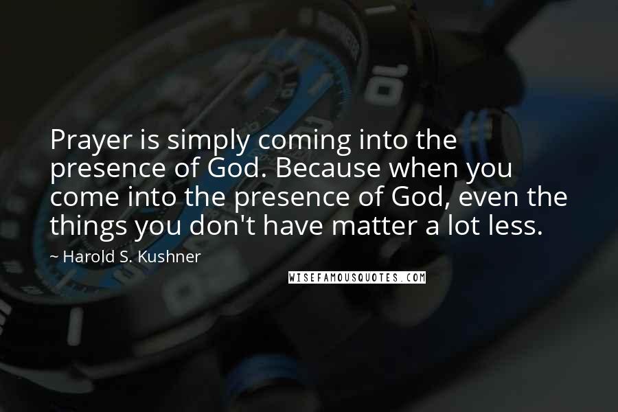 Harold S. Kushner Quotes: Prayer is simply coming into the presence of God. Because when you come into the presence of God, even the things you don't have matter a lot less.