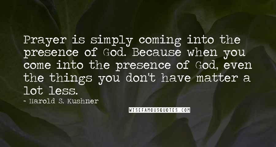 Harold S. Kushner Quotes: Prayer is simply coming into the presence of God. Because when you come into the presence of God, even the things you don't have matter a lot less.