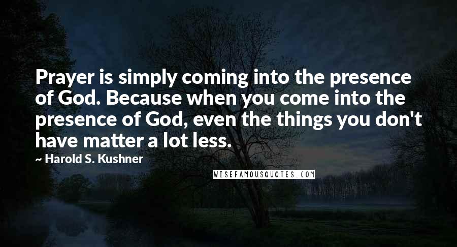 Harold S. Kushner Quotes: Prayer is simply coming into the presence of God. Because when you come into the presence of God, even the things you don't have matter a lot less.