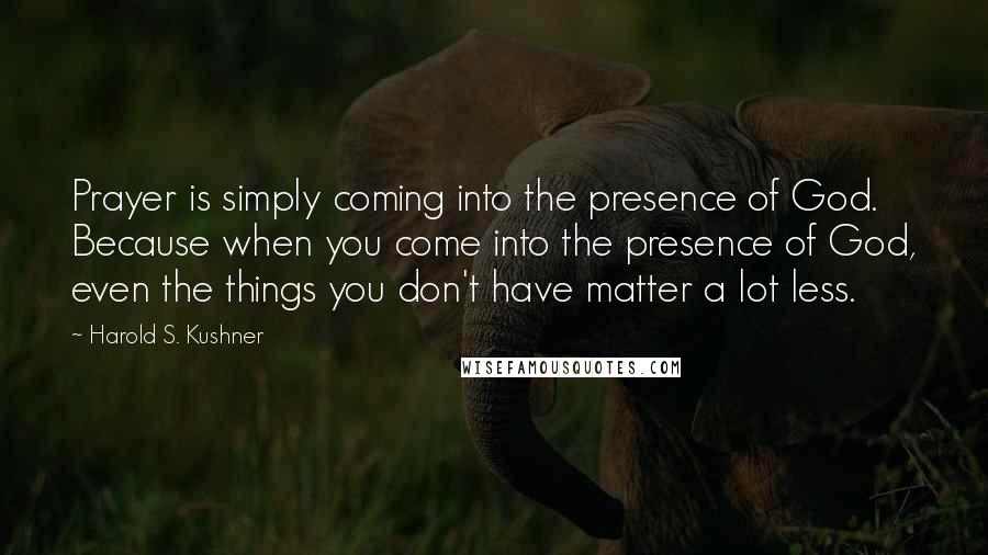 Harold S. Kushner Quotes: Prayer is simply coming into the presence of God. Because when you come into the presence of God, even the things you don't have matter a lot less.