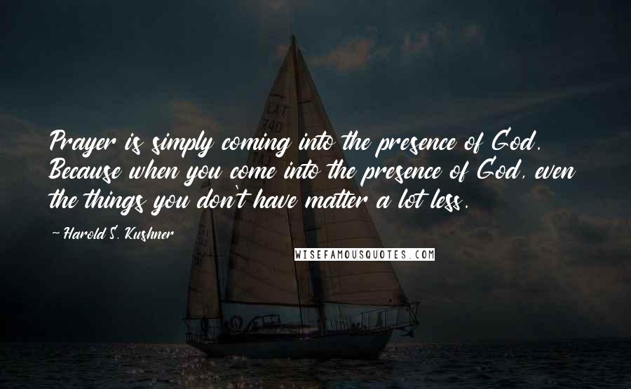 Harold S. Kushner Quotes: Prayer is simply coming into the presence of God. Because when you come into the presence of God, even the things you don't have matter a lot less.