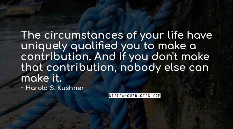 Harold S. Kushner Quotes: The circumstances of your life have uniquely qualified you to make a contribution. And if you don't make that contribution, nobody else can make it.