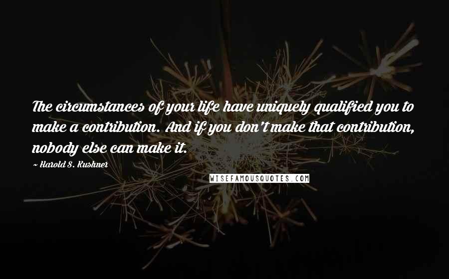 Harold S. Kushner Quotes: The circumstances of your life have uniquely qualified you to make a contribution. And if you don't make that contribution, nobody else can make it.