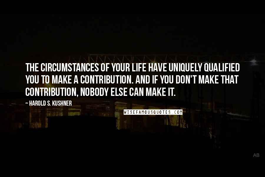 Harold S. Kushner Quotes: The circumstances of your life have uniquely qualified you to make a contribution. And if you don't make that contribution, nobody else can make it.