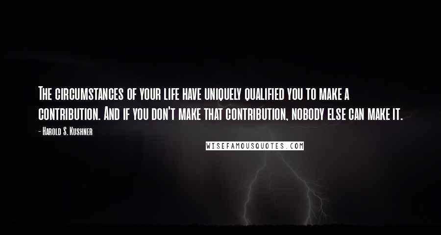 Harold S. Kushner Quotes: The circumstances of your life have uniquely qualified you to make a contribution. And if you don't make that contribution, nobody else can make it.