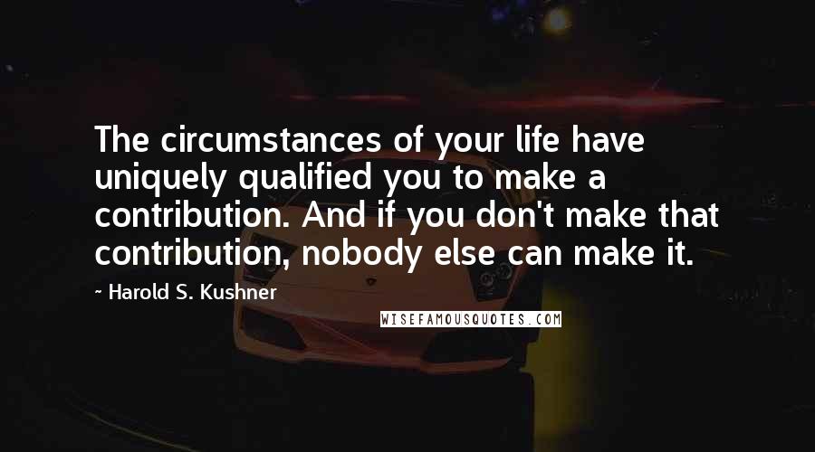 Harold S. Kushner Quotes: The circumstances of your life have uniquely qualified you to make a contribution. And if you don't make that contribution, nobody else can make it.