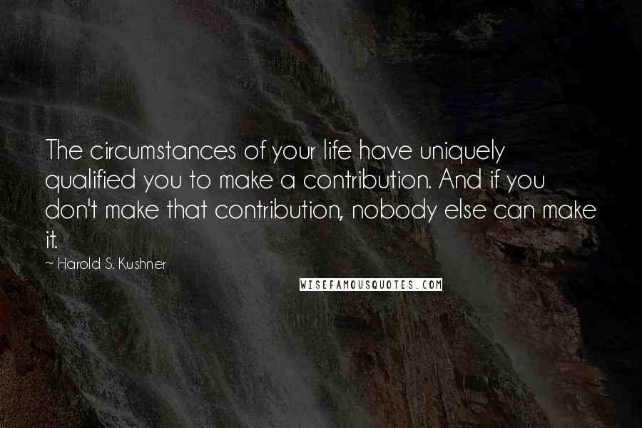 Harold S. Kushner Quotes: The circumstances of your life have uniquely qualified you to make a contribution. And if you don't make that contribution, nobody else can make it.