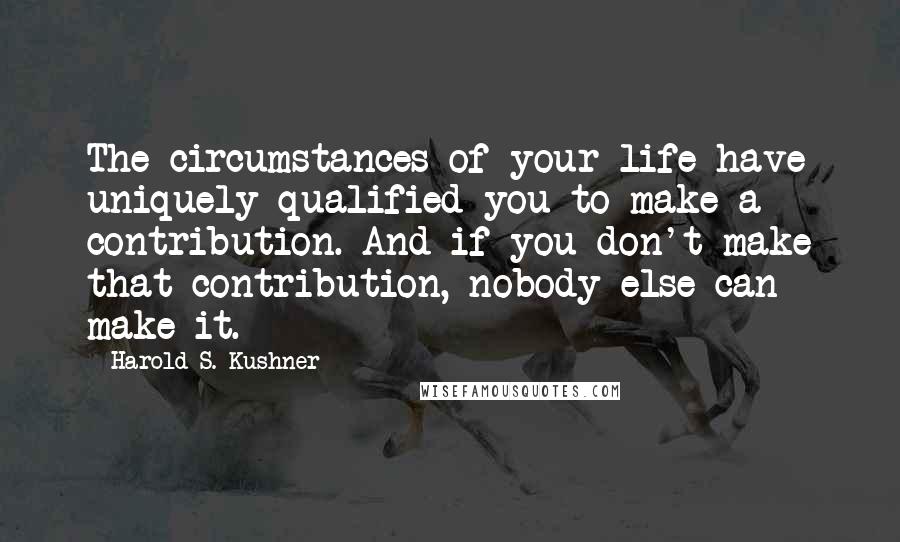 Harold S. Kushner Quotes: The circumstances of your life have uniquely qualified you to make a contribution. And if you don't make that contribution, nobody else can make it.