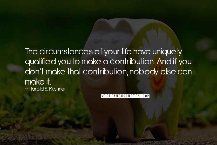 Harold S. Kushner Quotes: The circumstances of your life have uniquely qualified you to make a contribution. And if you don't make that contribution, nobody else can make it.