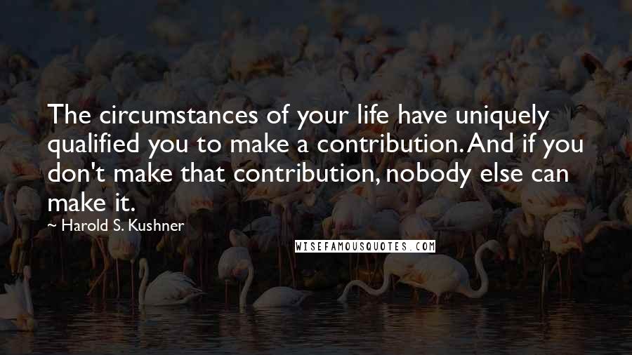 Harold S. Kushner Quotes: The circumstances of your life have uniquely qualified you to make a contribution. And if you don't make that contribution, nobody else can make it.