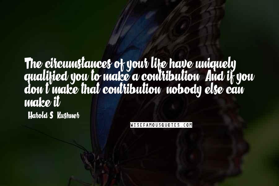 Harold S. Kushner Quotes: The circumstances of your life have uniquely qualified you to make a contribution. And if you don't make that contribution, nobody else can make it.