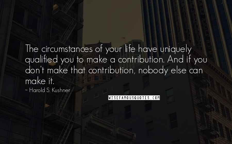 Harold S. Kushner Quotes: The circumstances of your life have uniquely qualified you to make a contribution. And if you don't make that contribution, nobody else can make it.