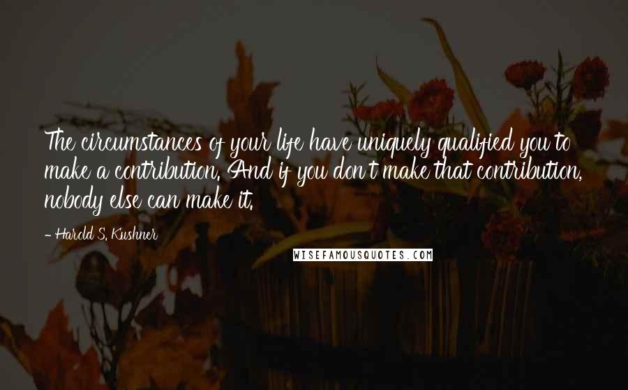 Harold S. Kushner Quotes: The circumstances of your life have uniquely qualified you to make a contribution. And if you don't make that contribution, nobody else can make it.