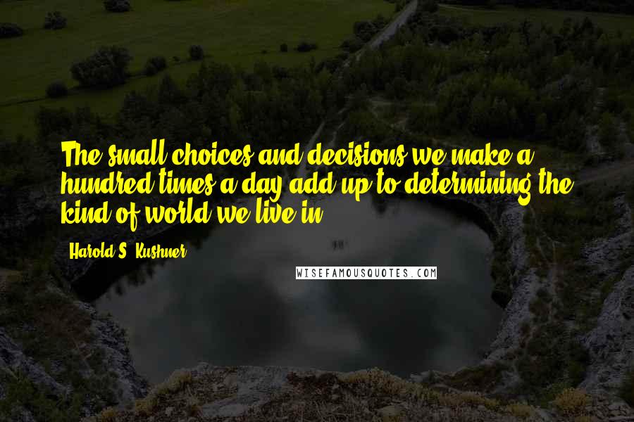 Harold S. Kushner Quotes: The small choices and decisions we make a hundred times a day add up to determining the kind of world we live in.