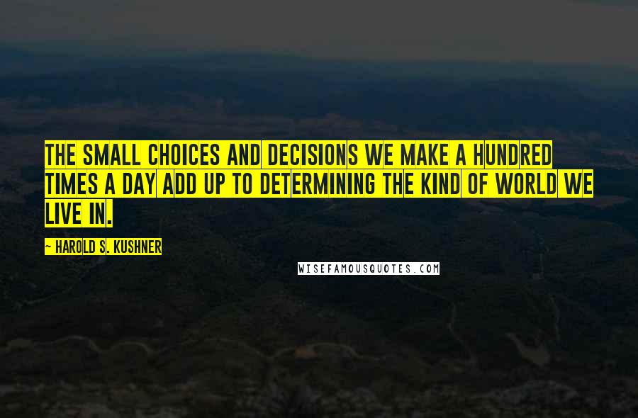 Harold S. Kushner Quotes: The small choices and decisions we make a hundred times a day add up to determining the kind of world we live in.