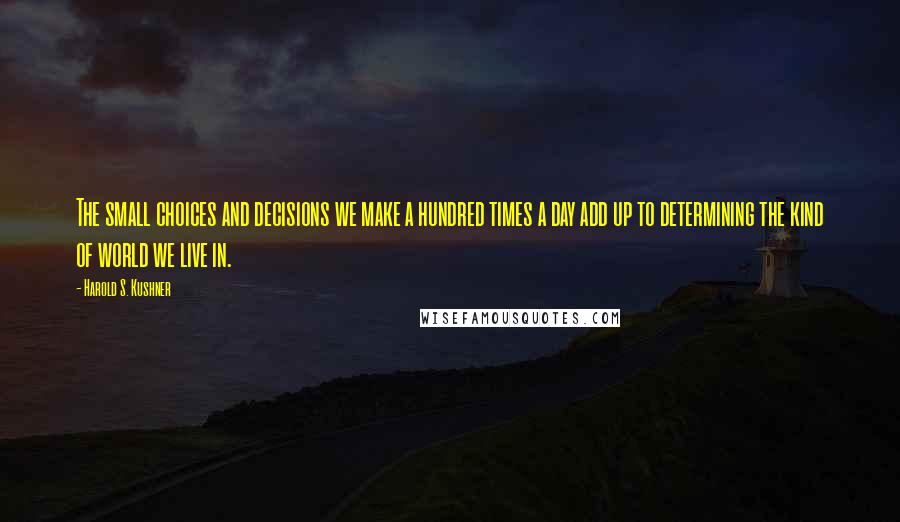 Harold S. Kushner Quotes: The small choices and decisions we make a hundred times a day add up to determining the kind of world we live in.