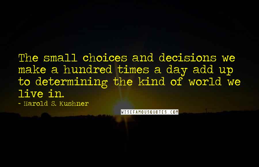 Harold S. Kushner Quotes: The small choices and decisions we make a hundred times a day add up to determining the kind of world we live in.