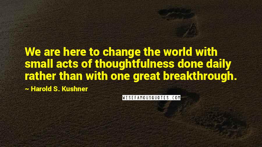 Harold S. Kushner Quotes: We are here to change the world with small acts of thoughtfulness done daily rather than with one great breakthrough.