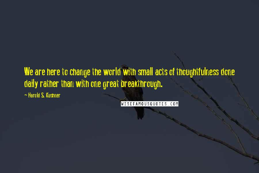 Harold S. Kushner Quotes: We are here to change the world with small acts of thoughtfulness done daily rather than with one great breakthrough.