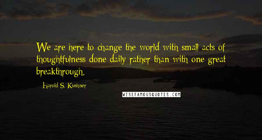 Harold S. Kushner Quotes: We are here to change the world with small acts of thoughtfulness done daily rather than with one great breakthrough.