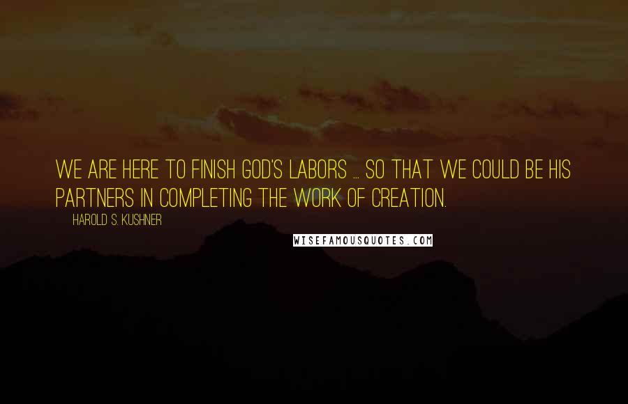 Harold S. Kushner Quotes: We are here to finish God's labors ... so that we could be His partners in completing the work of creation.