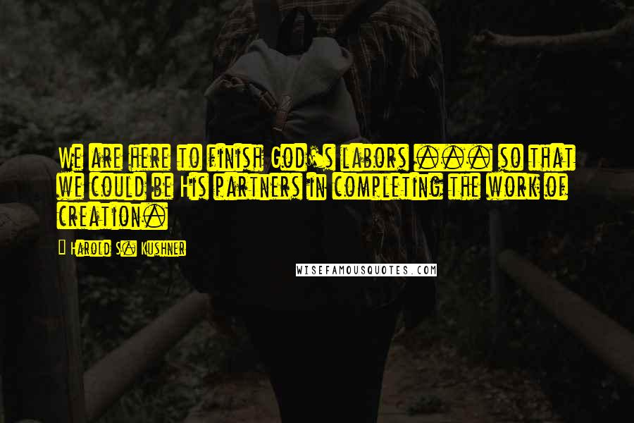 Harold S. Kushner Quotes: We are here to finish God's labors ... so that we could be His partners in completing the work of creation.