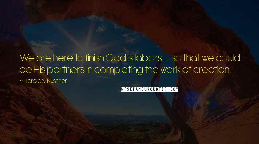 Harold S. Kushner Quotes: We are here to finish God's labors ... so that we could be His partners in completing the work of creation.