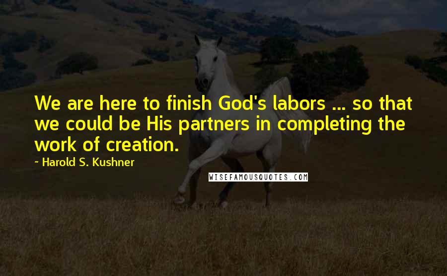 Harold S. Kushner Quotes: We are here to finish God's labors ... so that we could be His partners in completing the work of creation.