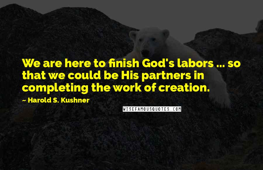 Harold S. Kushner Quotes: We are here to finish God's labors ... so that we could be His partners in completing the work of creation.