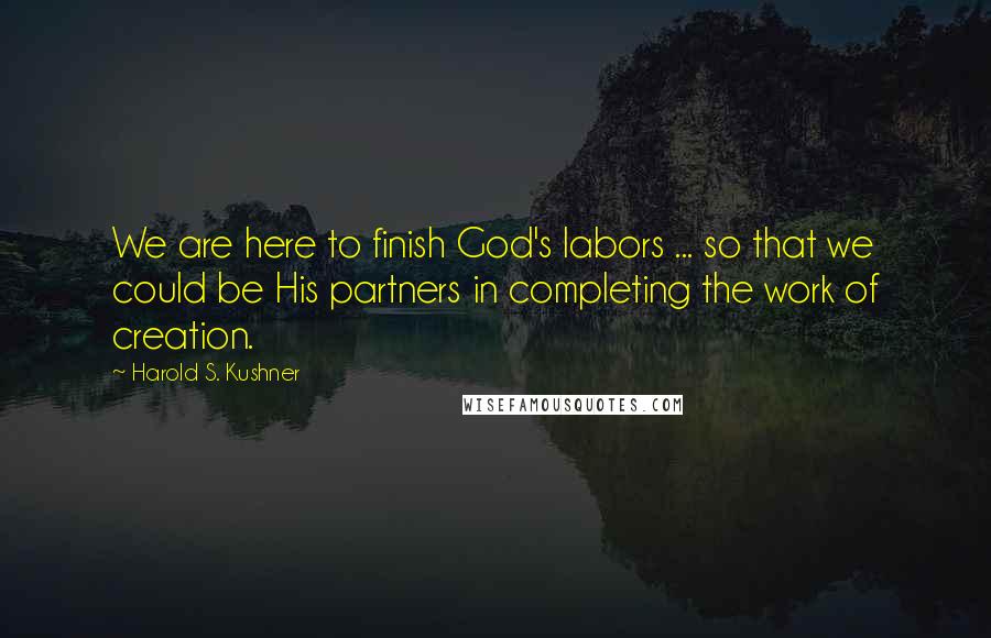 Harold S. Kushner Quotes: We are here to finish God's labors ... so that we could be His partners in completing the work of creation.