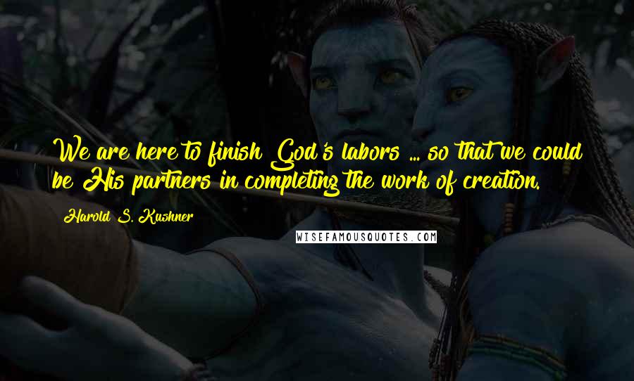 Harold S. Kushner Quotes: We are here to finish God's labors ... so that we could be His partners in completing the work of creation.