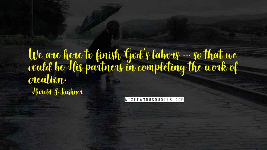 Harold S. Kushner Quotes: We are here to finish God's labors ... so that we could be His partners in completing the work of creation.