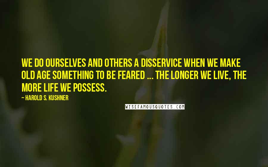 Harold S. Kushner Quotes: We do ourselves and others a disservice when we make old age something to be feared ... The longer we live, the more life we possess.