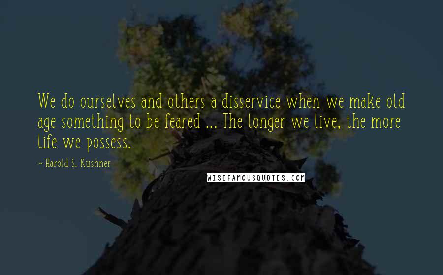 Harold S. Kushner Quotes: We do ourselves and others a disservice when we make old age something to be feared ... The longer we live, the more life we possess.
