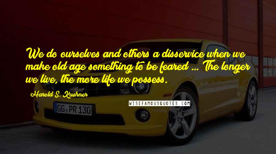 Harold S. Kushner Quotes: We do ourselves and others a disservice when we make old age something to be feared ... The longer we live, the more life we possess.