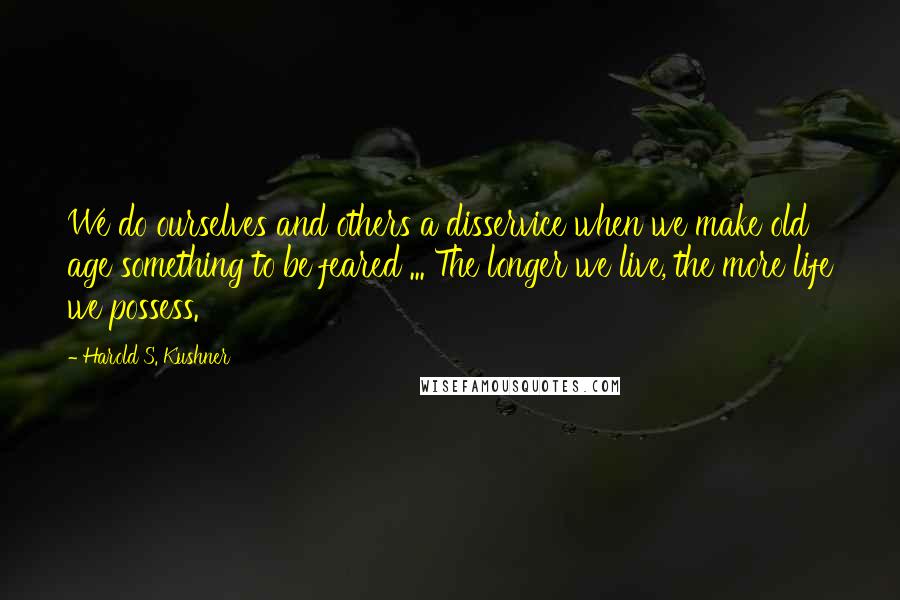 Harold S. Kushner Quotes: We do ourselves and others a disservice when we make old age something to be feared ... The longer we live, the more life we possess.