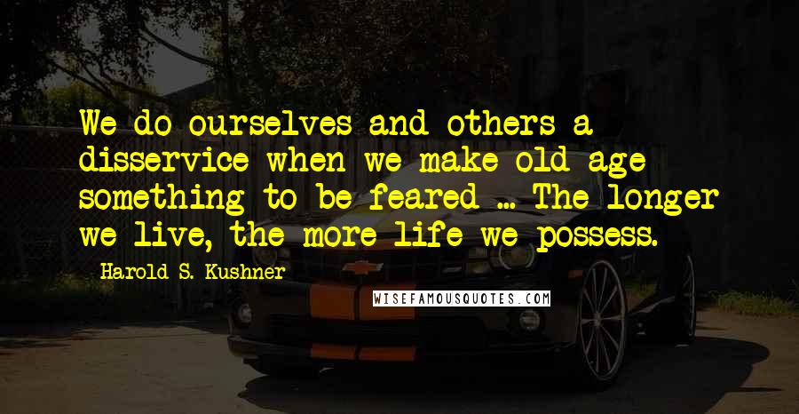 Harold S. Kushner Quotes: We do ourselves and others a disservice when we make old age something to be feared ... The longer we live, the more life we possess.