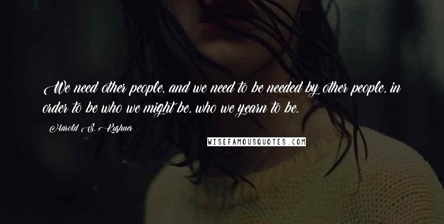 Harold S. Kushner Quotes: We need other people, and we need to be needed by other people, in order to be who we might be, who we yearn to be.