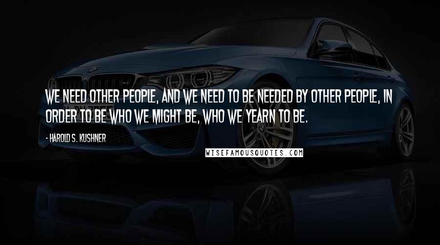 Harold S. Kushner Quotes: We need other people, and we need to be needed by other people, in order to be who we might be, who we yearn to be.