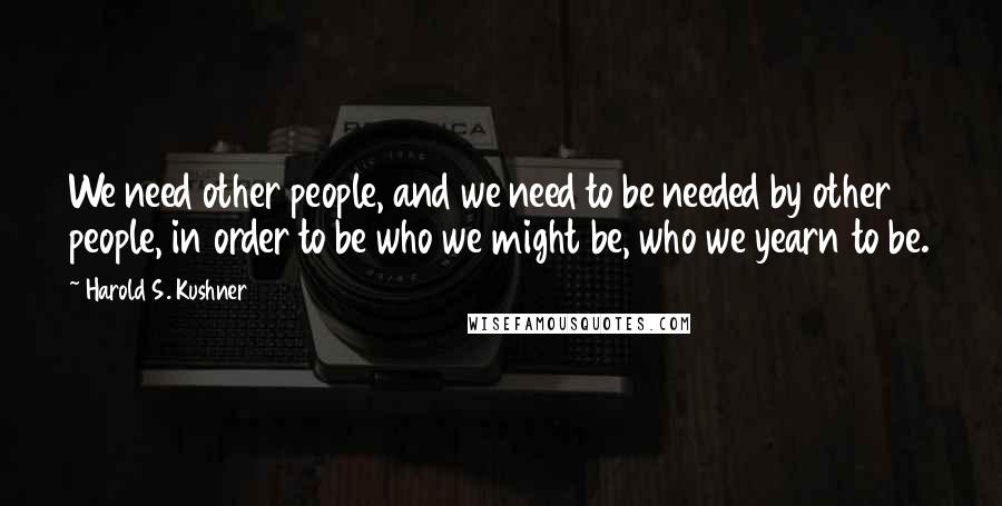 Harold S. Kushner Quotes: We need other people, and we need to be needed by other people, in order to be who we might be, who we yearn to be.