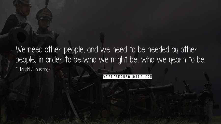 Harold S. Kushner Quotes: We need other people, and we need to be needed by other people, in order to be who we might be, who we yearn to be.