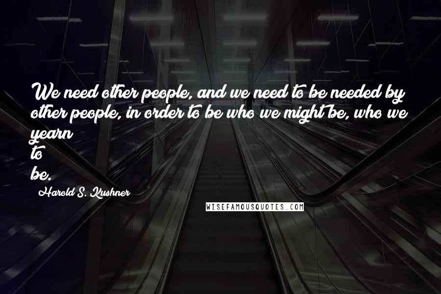 Harold S. Kushner Quotes: We need other people, and we need to be needed by other people, in order to be who we might be, who we yearn to be.